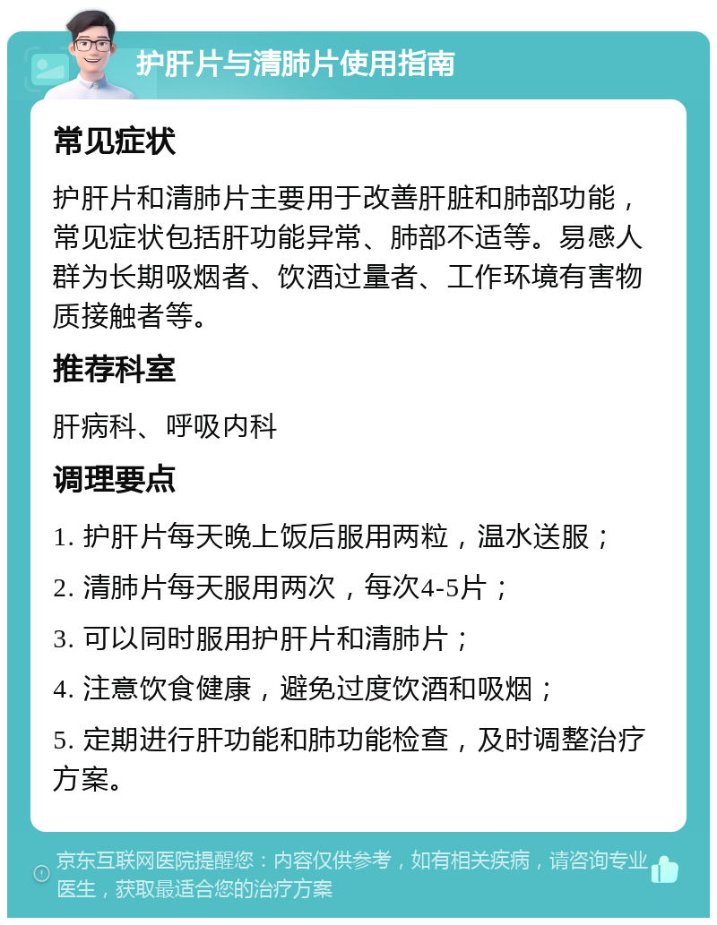 护肝片与清肺片使用指南 常见症状 护肝片和清肺片主要用于改善肝脏和肺部功能，常见症状包括肝功能异常、肺部不适等。易感人群为长期吸烟者、饮酒过量者、工作环境有害物质接触者等。 推荐科室 肝病科、呼吸内科 调理要点 1. 护肝片每天晚上饭后服用两粒，温水送服； 2. 清肺片每天服用两次，每次4-5片； 3. 可以同时服用护肝片和清肺片； 4. 注意饮食健康，避免过度饮酒和吸烟； 5. 定期进行肝功能和肺功能检查，及时调整治疗方案。