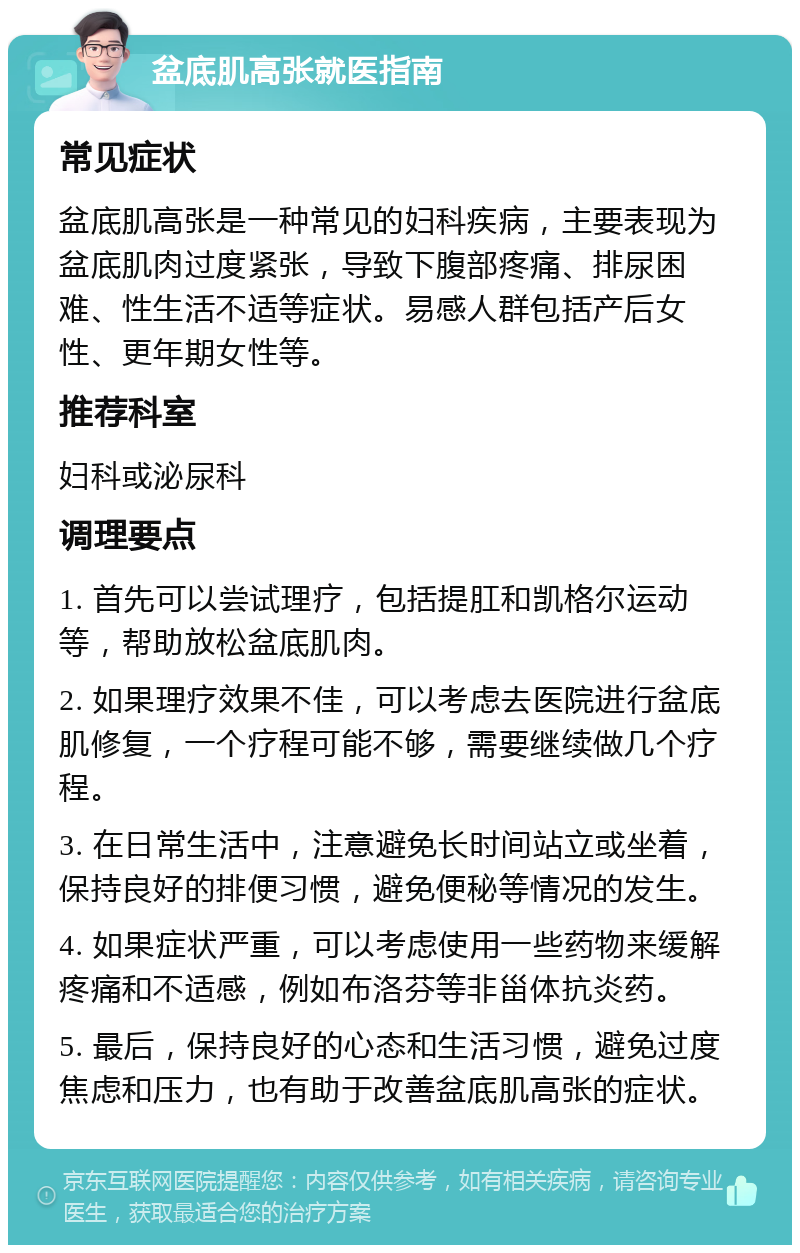 盆底肌高张就医指南 常见症状 盆底肌高张是一种常见的妇科疾病，主要表现为盆底肌肉过度紧张，导致下腹部疼痛、排尿困难、性生活不适等症状。易感人群包括产后女性、更年期女性等。 推荐科室 妇科或泌尿科 调理要点 1. 首先可以尝试理疗，包括提肛和凯格尔运动等，帮助放松盆底肌肉。 2. 如果理疗效果不佳，可以考虑去医院进行盆底肌修复，一个疗程可能不够，需要继续做几个疗程。 3. 在日常生活中，注意避免长时间站立或坐着，保持良好的排便习惯，避免便秘等情况的发生。 4. 如果症状严重，可以考虑使用一些药物来缓解疼痛和不适感，例如布洛芬等非甾体抗炎药。 5. 最后，保持良好的心态和生活习惯，避免过度焦虑和压力，也有助于改善盆底肌高张的症状。