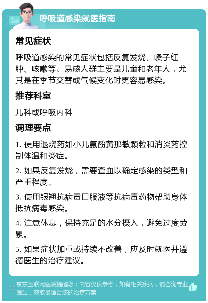 呼吸道感染就医指南 常见症状 呼吸道感染的常见症状包括反复发烧、嗓子红肿、咳嗽等。易感人群主要是儿童和老年人，尤其是在季节交替或气候变化时更容易感染。 推荐科室 儿科或呼吸内科 调理要点 1. 使用退烧药如小儿氨酚黄那敏颗粒和消炎药控制体温和炎症。 2. 如果反复发烧，需要查血以确定感染的类型和严重程度。 3. 使用银翘抗病毒口服液等抗病毒药物帮助身体抵抗病毒感染。 4. 注意休息，保持充足的水分摄入，避免过度劳累。 5. 如果症状加重或持续不改善，应及时就医并遵循医生的治疗建议。