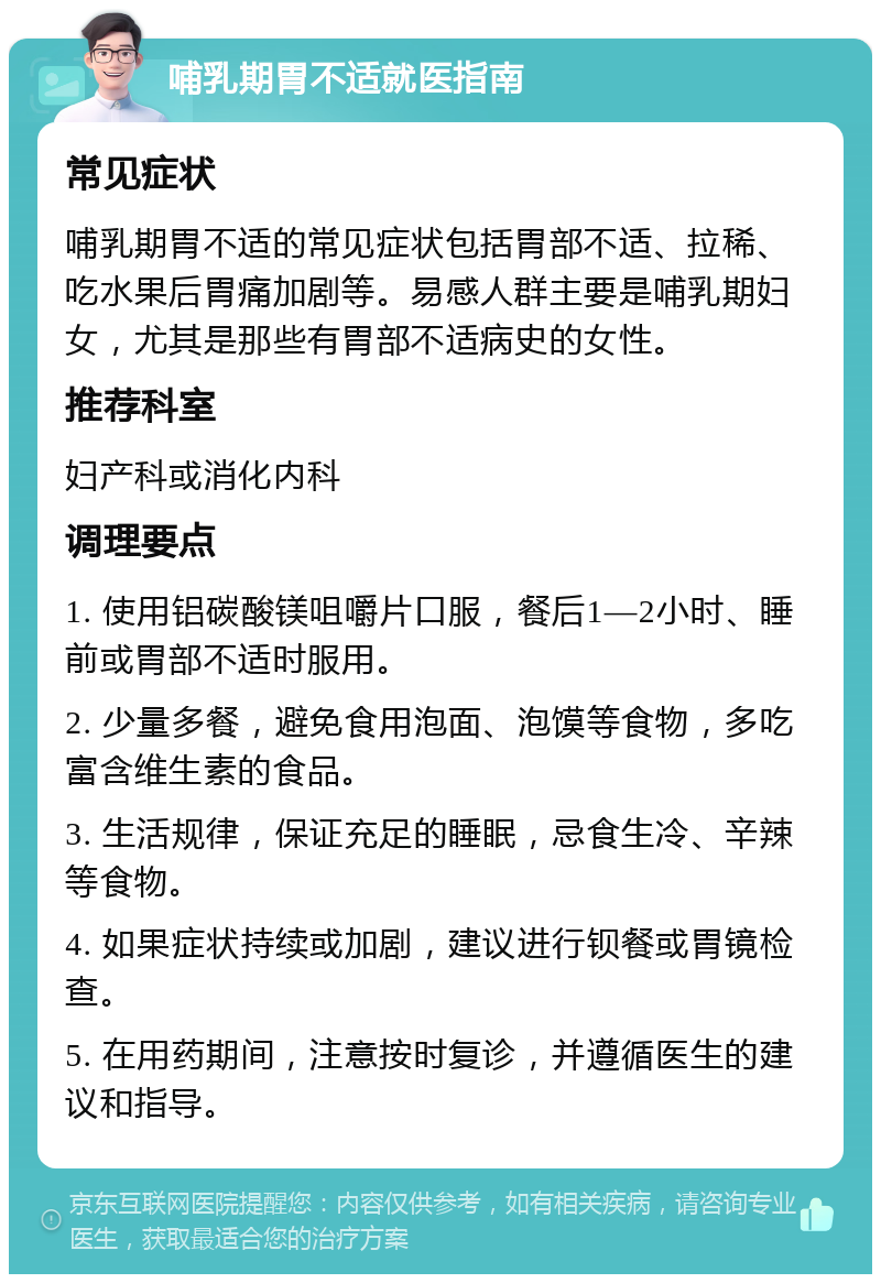 哺乳期胃不适就医指南 常见症状 哺乳期胃不适的常见症状包括胃部不适、拉稀、吃水果后胃痛加剧等。易感人群主要是哺乳期妇女，尤其是那些有胃部不适病史的女性。 推荐科室 妇产科或消化内科 调理要点 1. 使用铝碳酸镁咀嚼片口服，餐后1—2小时、睡前或胃部不适时服用。 2. 少量多餐，避免食用泡面、泡馍等食物，多吃富含维生素的食品。 3. 生活规律，保证充足的睡眠，忌食生冷、辛辣等食物。 4. 如果症状持续或加剧，建议进行钡餐或胃镜检查。 5. 在用药期间，注意按时复诊，并遵循医生的建议和指导。