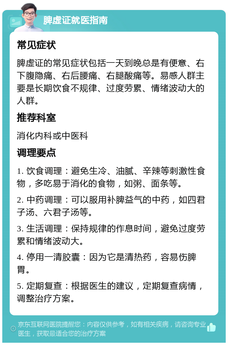 脾虚证就医指南 常见症状 脾虚证的常见症状包括一天到晚总是有便意、右下腹隐痛、右后腰痛、右腿酸痛等。易感人群主要是长期饮食不规律、过度劳累、情绪波动大的人群。 推荐科室 消化内科或中医科 调理要点 1. 饮食调理：避免生冷、油腻、辛辣等刺激性食物，多吃易于消化的食物，如粥、面条等。 2. 中药调理：可以服用补脾益气的中药，如四君子汤、六君子汤等。 3. 生活调理：保持规律的作息时间，避免过度劳累和情绪波动大。 4. 停用一清胶囊：因为它是清热药，容易伤脾胃。 5. 定期复查：根据医生的建议，定期复查病情，调整治疗方案。