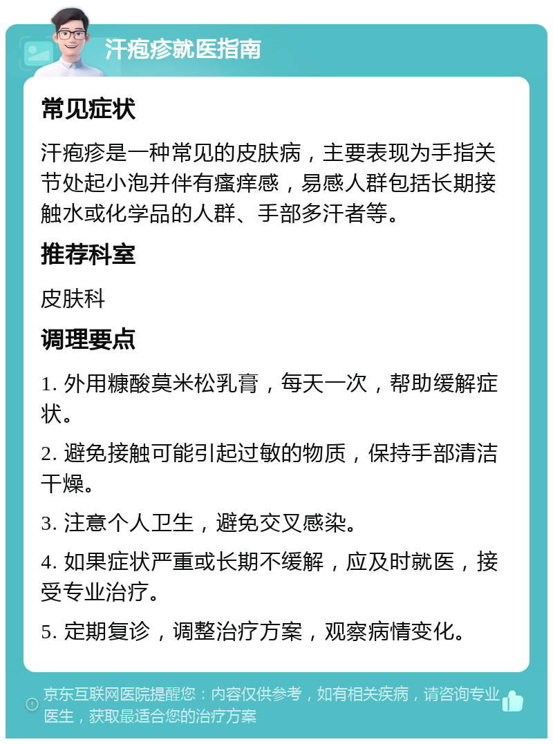 汗疱疹就医指南 常见症状 汗疱疹是一种常见的皮肤病，主要表现为手指关节处起小泡并伴有瘙痒感，易感人群包括长期接触水或化学品的人群、手部多汗者等。 推荐科室 皮肤科 调理要点 1. 外用糠酸莫米松乳膏，每天一次，帮助缓解症状。 2. 避免接触可能引起过敏的物质，保持手部清洁干燥。 3. 注意个人卫生，避免交叉感染。 4. 如果症状严重或长期不缓解，应及时就医，接受专业治疗。 5. 定期复诊，调整治疗方案，观察病情变化。