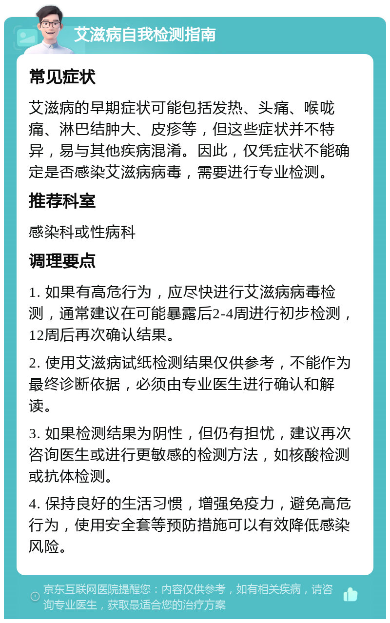 艾滋病自我检测指南 常见症状 艾滋病的早期症状可能包括发热、头痛、喉咙痛、淋巴结肿大、皮疹等，但这些症状并不特异，易与其他疾病混淆。因此，仅凭症状不能确定是否感染艾滋病病毒，需要进行专业检测。 推荐科室 感染科或性病科 调理要点 1. 如果有高危行为，应尽快进行艾滋病病毒检测，通常建议在可能暴露后2-4周进行初步检测，12周后再次确认结果。 2. 使用艾滋病试纸检测结果仅供参考，不能作为最终诊断依据，必须由专业医生进行确认和解读。 3. 如果检测结果为阴性，但仍有担忧，建议再次咨询医生或进行更敏感的检测方法，如核酸检测或抗体检测。 4. 保持良好的生活习惯，增强免疫力，避免高危行为，使用安全套等预防措施可以有效降低感染风险。