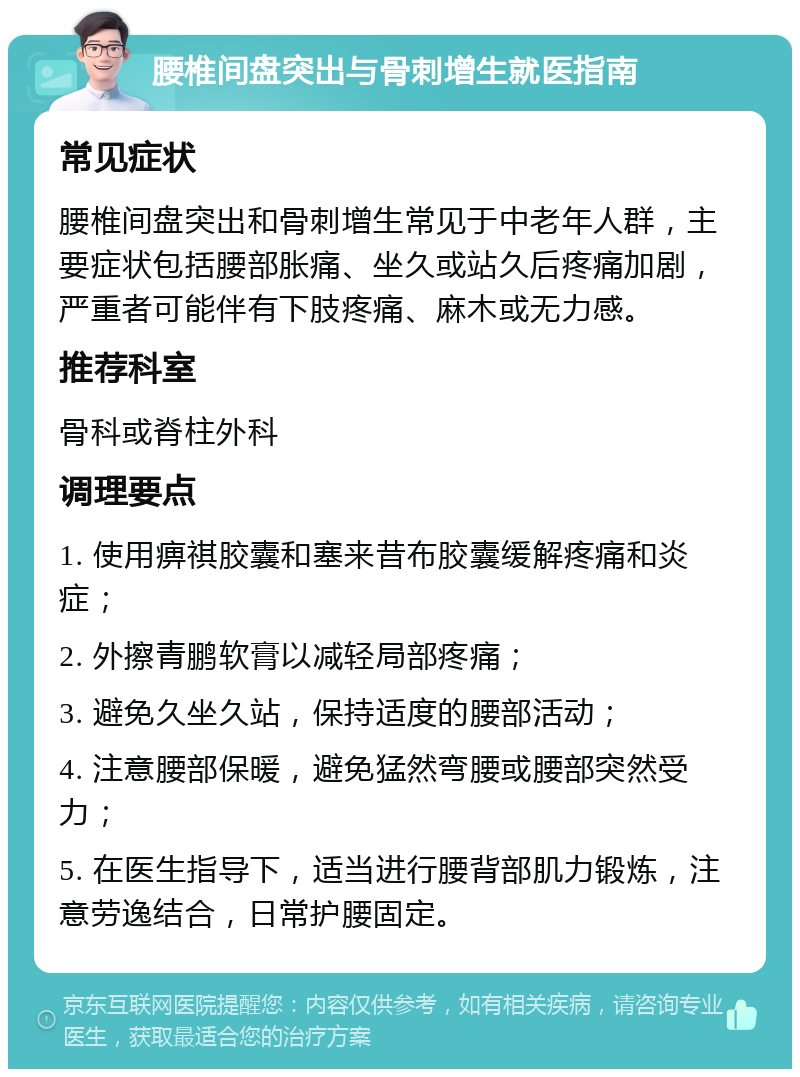 腰椎间盘突出与骨刺增生就医指南 常见症状 腰椎间盘突出和骨刺增生常见于中老年人群，主要症状包括腰部胀痛、坐久或站久后疼痛加剧，严重者可能伴有下肢疼痛、麻木或无力感。 推荐科室 骨科或脊柱外科 调理要点 1. 使用痹祺胶囊和塞来昔布胶囊缓解疼痛和炎症； 2. 外擦青鹏软膏以减轻局部疼痛； 3. 避免久坐久站，保持适度的腰部活动； 4. 注意腰部保暖，避免猛然弯腰或腰部突然受力； 5. 在医生指导下，适当进行腰背部肌力锻炼，注意劳逸结合，日常护腰固定。