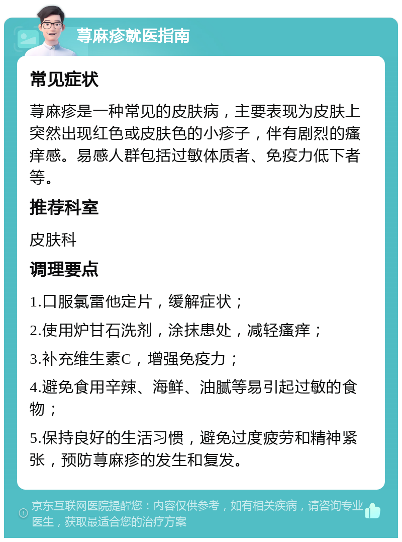 荨麻疹就医指南 常见症状 荨麻疹是一种常见的皮肤病，主要表现为皮肤上突然出现红色或皮肤色的小疹子，伴有剧烈的瘙痒感。易感人群包括过敏体质者、免疫力低下者等。 推荐科室 皮肤科 调理要点 1.口服氯雷他定片，缓解症状； 2.使用炉甘石洗剂，涂抹患处，减轻瘙痒； 3.补充维生素C，增强免疫力； 4.避免食用辛辣、海鲜、油腻等易引起过敏的食物； 5.保持良好的生活习惯，避免过度疲劳和精神紧张，预防荨麻疹的发生和复发。