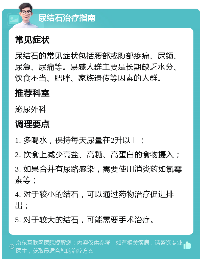 尿结石治疗指南 常见症状 尿结石的常见症状包括腰部或腹部疼痛、尿频、尿急、尿痛等。易感人群主要是长期缺乏水分、饮食不当、肥胖、家族遗传等因素的人群。 推荐科室 泌尿外科 调理要点 1. 多喝水，保持每天尿量在2升以上； 2. 饮食上减少高盐、高糖、高蛋白的食物摄入； 3. 如果合并有尿路感染，需要使用消炎药如氯霉素等； 4. 对于较小的结石，可以通过药物治疗促进排出； 5. 对于较大的结石，可能需要手术治疗。