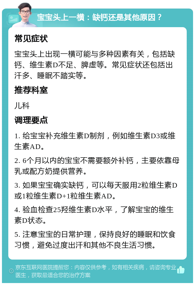 宝宝头上一横：缺钙还是其他原因？ 常见症状 宝宝头上出现一横可能与多种因素有关，包括缺钙、维生素D不足、脾虚等。常见症状还包括出汗多、睡眠不踏实等。 推荐科室 儿科 调理要点 1. 给宝宝补充维生素D制剂，例如维生素D3或维生素AD。 2. 6个月以内的宝宝不需要额外补钙，主要依靠母乳或配方奶提供营养。 3. 如果宝宝确实缺钙，可以每天服用2粒维生素D或1粒维生素D+1粒维生素AD。 4. 验血检查25羟维生素D水平，了解宝宝的维生素D状态。 5. 注意宝宝的日常护理，保持良好的睡眠和饮食习惯，避免过度出汗和其他不良生活习惯。