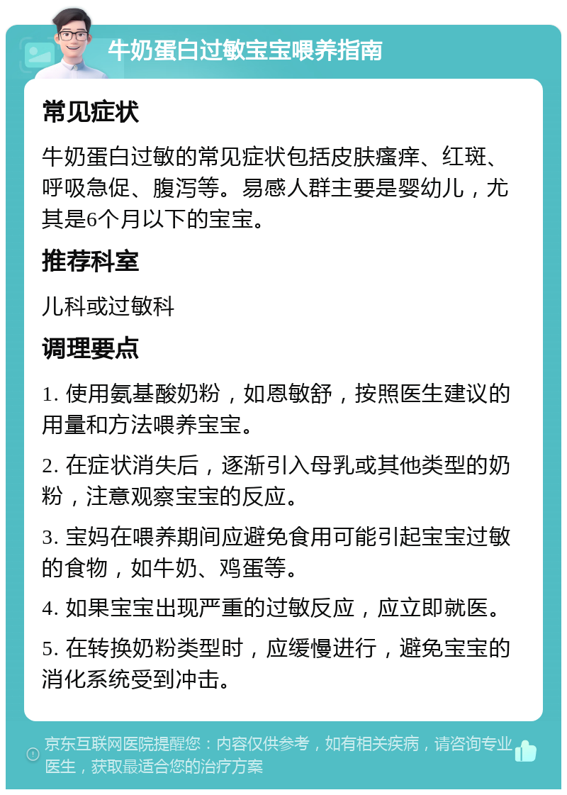 牛奶蛋白过敏宝宝喂养指南 常见症状 牛奶蛋白过敏的常见症状包括皮肤瘙痒、红斑、呼吸急促、腹泻等。易感人群主要是婴幼儿，尤其是6个月以下的宝宝。 推荐科室 儿科或过敏科 调理要点 1. 使用氨基酸奶粉，如恩敏舒，按照医生建议的用量和方法喂养宝宝。 2. 在症状消失后，逐渐引入母乳或其他类型的奶粉，注意观察宝宝的反应。 3. 宝妈在喂养期间应避免食用可能引起宝宝过敏的食物，如牛奶、鸡蛋等。 4. 如果宝宝出现严重的过敏反应，应立即就医。 5. 在转换奶粉类型时，应缓慢进行，避免宝宝的消化系统受到冲击。