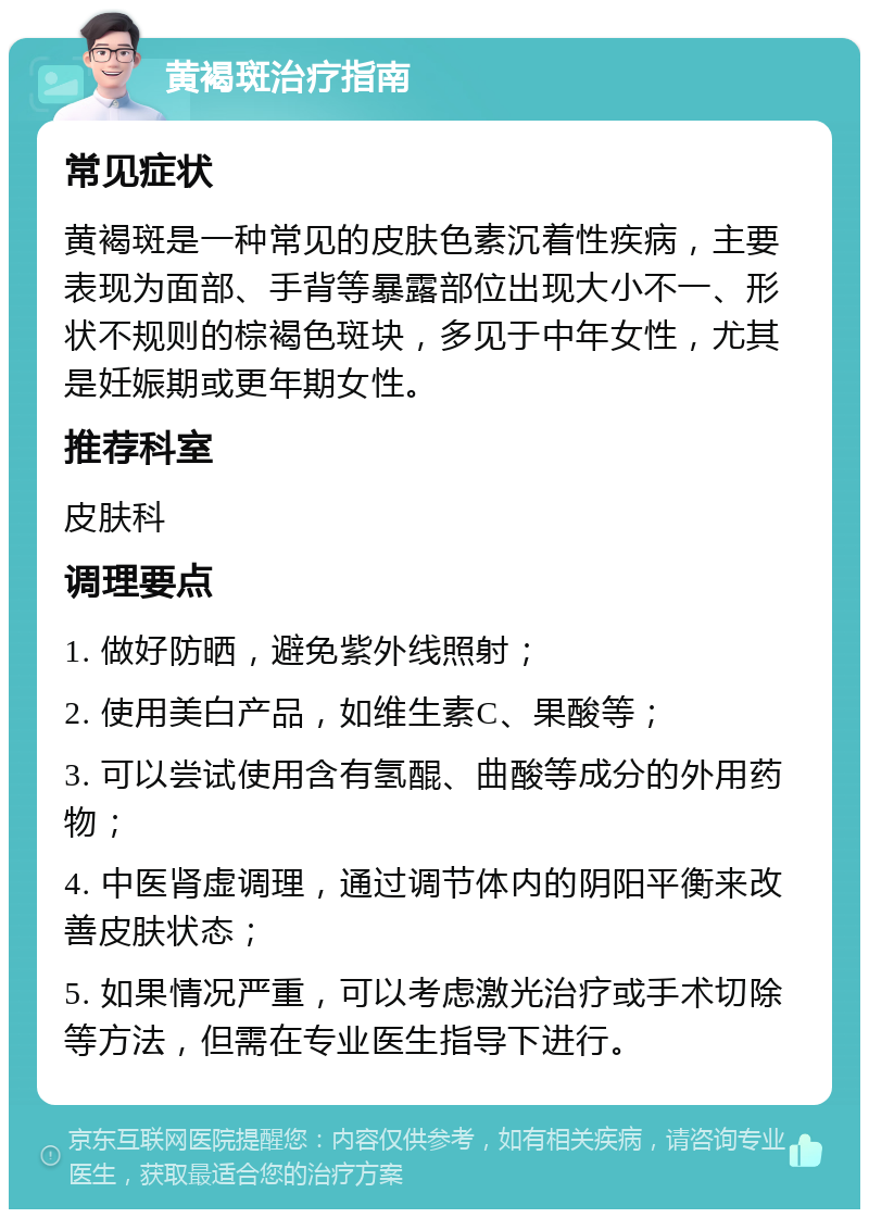 黄褐斑治疗指南 常见症状 黄褐斑是一种常见的皮肤色素沉着性疾病，主要表现为面部、手背等暴露部位出现大小不一、形状不规则的棕褐色斑块，多见于中年女性，尤其是妊娠期或更年期女性。 推荐科室 皮肤科 调理要点 1. 做好防晒，避免紫外线照射； 2. 使用美白产品，如维生素C、果酸等； 3. 可以尝试使用含有氢醌、曲酸等成分的外用药物； 4. 中医肾虚调理，通过调节体内的阴阳平衡来改善皮肤状态； 5. 如果情况严重，可以考虑激光治疗或手术切除等方法，但需在专业医生指导下进行。