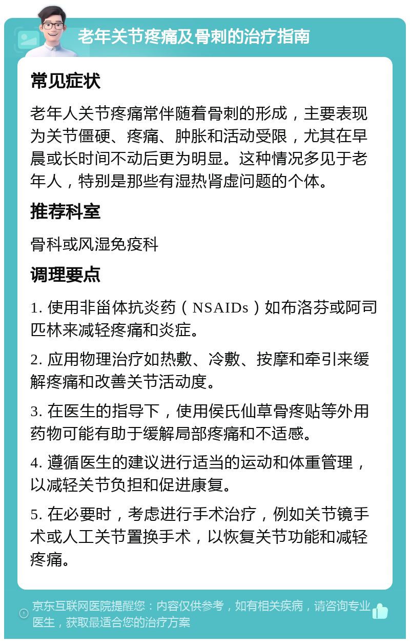 老年关节疼痛及骨刺的治疗指南 常见症状 老年人关节疼痛常伴随着骨刺的形成，主要表现为关节僵硬、疼痛、肿胀和活动受限，尤其在早晨或长时间不动后更为明显。这种情况多见于老年人，特别是那些有湿热肾虚问题的个体。 推荐科室 骨科或风湿免疫科 调理要点 1. 使用非甾体抗炎药（NSAIDs）如布洛芬或阿司匹林来减轻疼痛和炎症。 2. 应用物理治疗如热敷、冷敷、按摩和牵引来缓解疼痛和改善关节活动度。 3. 在医生的指导下，使用侯氏仙草骨疼贴等外用药物可能有助于缓解局部疼痛和不适感。 4. 遵循医生的建议进行适当的运动和体重管理，以减轻关节负担和促进康复。 5. 在必要时，考虑进行手术治疗，例如关节镜手术或人工关节置换手术，以恢复关节功能和减轻疼痛。