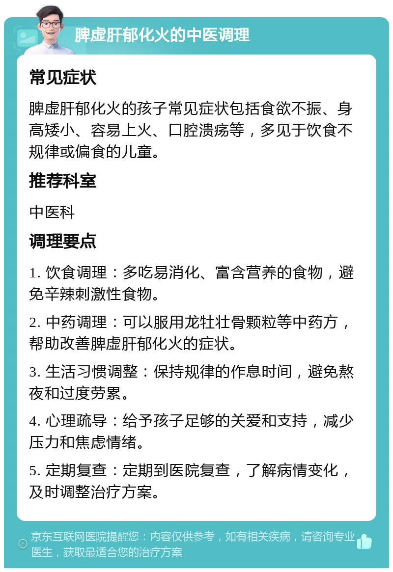 脾虚肝郁化火的中医调理 常见症状 脾虚肝郁化火的孩子常见症状包括食欲不振、身高矮小、容易上火、口腔溃疡等，多见于饮食不规律或偏食的儿童。 推荐科室 中医科 调理要点 1. 饮食调理：多吃易消化、富含营养的食物，避免辛辣刺激性食物。 2. 中药调理：可以服用龙牡壮骨颗粒等中药方，帮助改善脾虚肝郁化火的症状。 3. 生活习惯调整：保持规律的作息时间，避免熬夜和过度劳累。 4. 心理疏导：给予孩子足够的关爱和支持，减少压力和焦虑情绪。 5. 定期复查：定期到医院复查，了解病情变化，及时调整治疗方案。