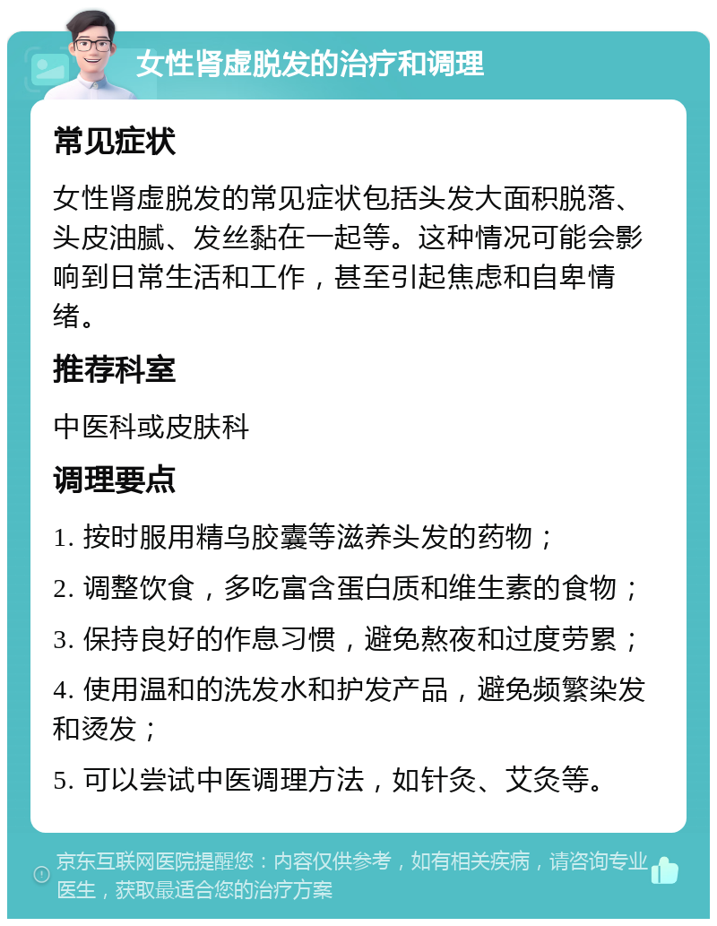 女性肾虚脱发的治疗和调理 常见症状 女性肾虚脱发的常见症状包括头发大面积脱落、头皮油腻、发丝黏在一起等。这种情况可能会影响到日常生活和工作，甚至引起焦虑和自卑情绪。 推荐科室 中医科或皮肤科 调理要点 1. 按时服用精乌胶囊等滋养头发的药物； 2. 调整饮食，多吃富含蛋白质和维生素的食物； 3. 保持良好的作息习惯，避免熬夜和过度劳累； 4. 使用温和的洗发水和护发产品，避免频繁染发和烫发； 5. 可以尝试中医调理方法，如针灸、艾灸等。