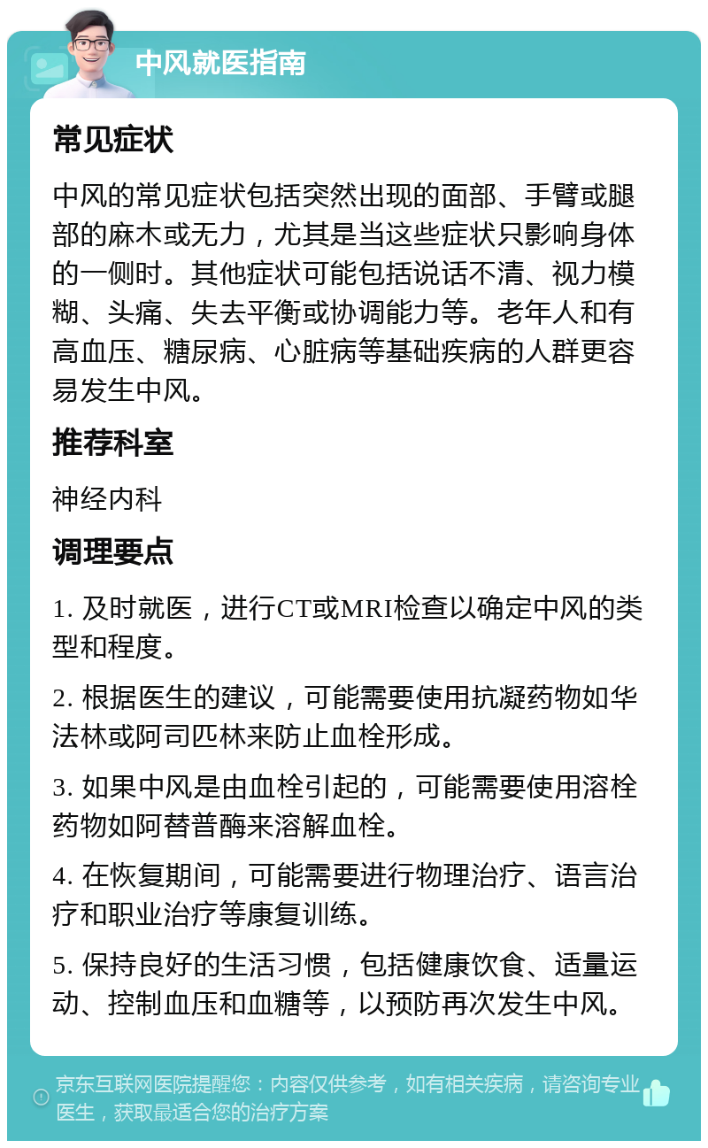 中风就医指南 常见症状 中风的常见症状包括突然出现的面部、手臂或腿部的麻木或无力，尤其是当这些症状只影响身体的一侧时。其他症状可能包括说话不清、视力模糊、头痛、失去平衡或协调能力等。老年人和有高血压、糖尿病、心脏病等基础疾病的人群更容易发生中风。 推荐科室 神经内科 调理要点 1. 及时就医，进行CT或MRI检查以确定中风的类型和程度。 2. 根据医生的建议，可能需要使用抗凝药物如华法林或阿司匹林来防止血栓形成。 3. 如果中风是由血栓引起的，可能需要使用溶栓药物如阿替普酶来溶解血栓。 4. 在恢复期间，可能需要进行物理治疗、语言治疗和职业治疗等康复训练。 5. 保持良好的生活习惯，包括健康饮食、适量运动、控制血压和血糖等，以预防再次发生中风。