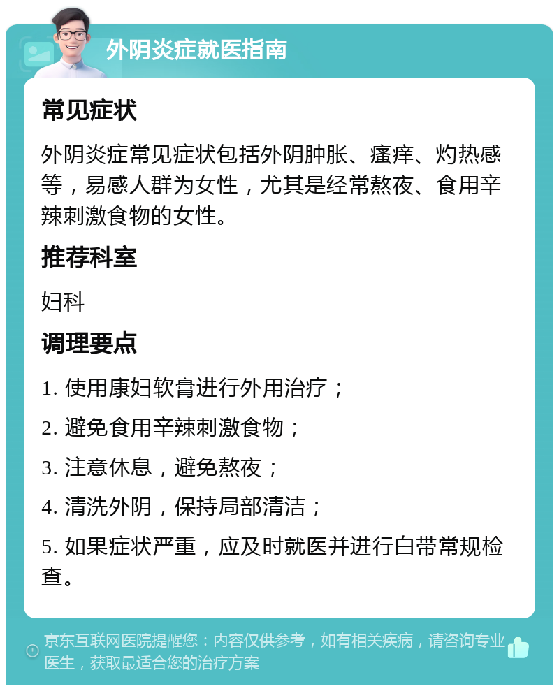 外阴炎症就医指南 常见症状 外阴炎症常见症状包括外阴肿胀、瘙痒、灼热感等，易感人群为女性，尤其是经常熬夜、食用辛辣刺激食物的女性。 推荐科室 妇科 调理要点 1. 使用康妇软膏进行外用治疗； 2. 避免食用辛辣刺激食物； 3. 注意休息，避免熬夜； 4. 清洗外阴，保持局部清洁； 5. 如果症状严重，应及时就医并进行白带常规检查。