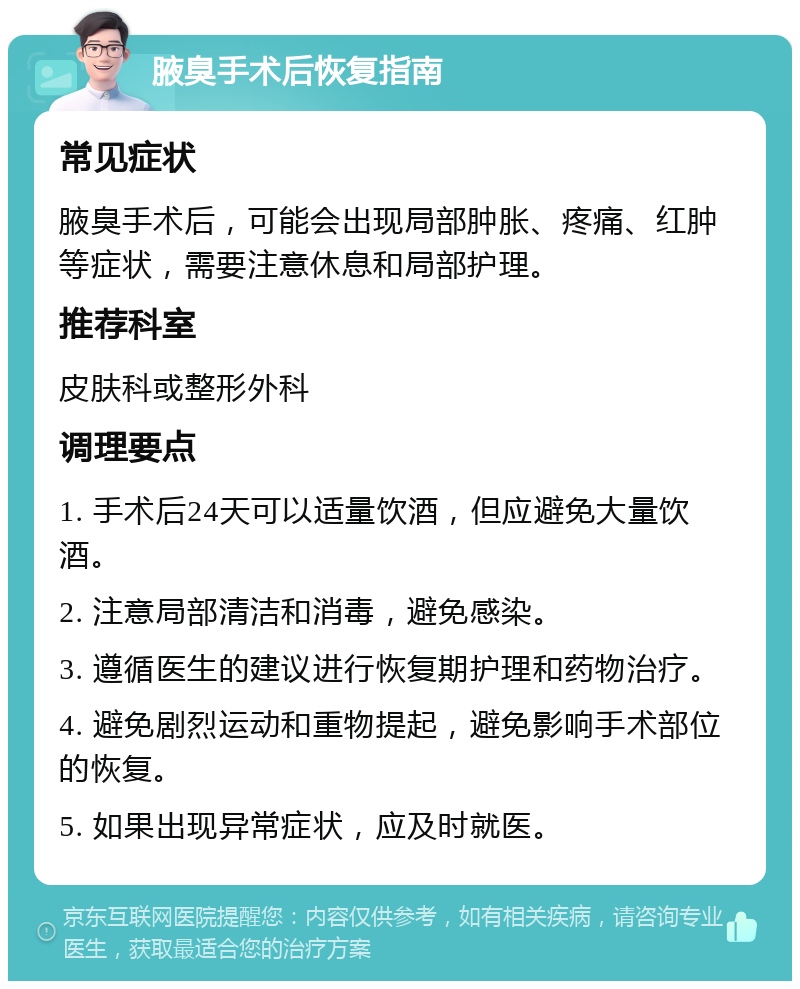 腋臭手术后恢复指南 常见症状 腋臭手术后，可能会出现局部肿胀、疼痛、红肿等症状，需要注意休息和局部护理。 推荐科室 皮肤科或整形外科 调理要点 1. 手术后24天可以适量饮酒，但应避免大量饮酒。 2. 注意局部清洁和消毒，避免感染。 3. 遵循医生的建议进行恢复期护理和药物治疗。 4. 避免剧烈运动和重物提起，避免影响手术部位的恢复。 5. 如果出现异常症状，应及时就医。