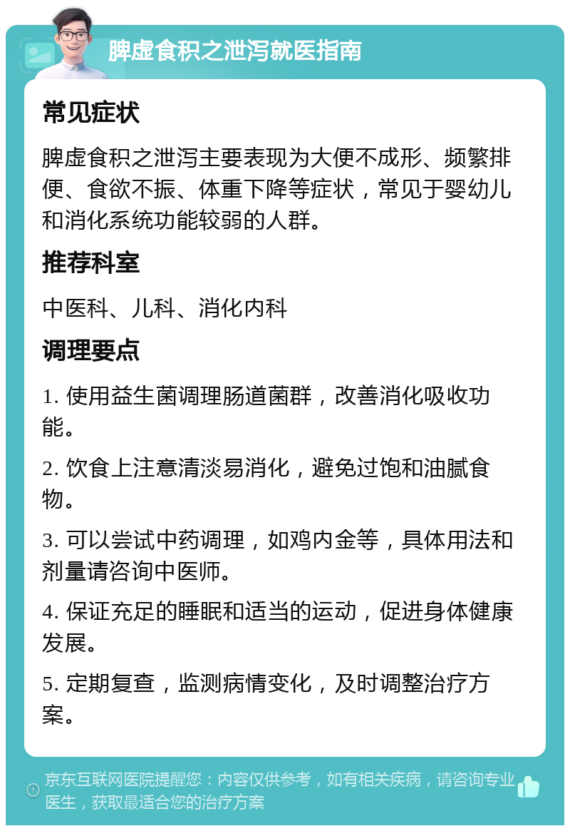 脾虚食积之泄泻就医指南 常见症状 脾虚食积之泄泻主要表现为大便不成形、频繁排便、食欲不振、体重下降等症状，常见于婴幼儿和消化系统功能较弱的人群。 推荐科室 中医科、儿科、消化内科 调理要点 1. 使用益生菌调理肠道菌群，改善消化吸收功能。 2. 饮食上注意清淡易消化，避免过饱和油腻食物。 3. 可以尝试中药调理，如鸡内金等，具体用法和剂量请咨询中医师。 4. 保证充足的睡眠和适当的运动，促进身体健康发展。 5. 定期复查，监测病情变化，及时调整治疗方案。