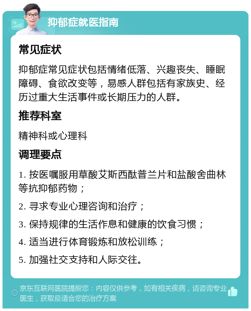 抑郁症就医指南 常见症状 抑郁症常见症状包括情绪低落、兴趣丧失、睡眠障碍、食欲改变等，易感人群包括有家族史、经历过重大生活事件或长期压力的人群。 推荐科室 精神科或心理科 调理要点 1. 按医嘱服用草酸艾斯西酞普兰片和盐酸舍曲林等抗抑郁药物； 2. 寻求专业心理咨询和治疗； 3. 保持规律的生活作息和健康的饮食习惯； 4. 适当进行体育锻炼和放松训练； 5. 加强社交支持和人际交往。