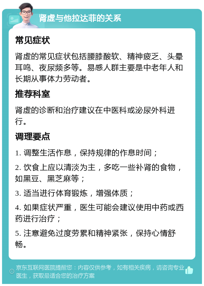 肾虚与他拉达菲的关系 常见症状 肾虚的常见症状包括腰膝酸软、精神疲乏、头晕耳鸣、夜尿频多等。易感人群主要是中老年人和长期从事体力劳动者。 推荐科室 肾虚的诊断和治疗建议在中医科或泌尿外科进行。 调理要点 1. 调整生活作息，保持规律的作息时间； 2. 饮食上应以清淡为主，多吃一些补肾的食物，如黑豆、黑芝麻等； 3. 适当进行体育锻炼，增强体质； 4. 如果症状严重，医生可能会建议使用中药或西药进行治疗； 5. 注意避免过度劳累和精神紧张，保持心情舒畅。