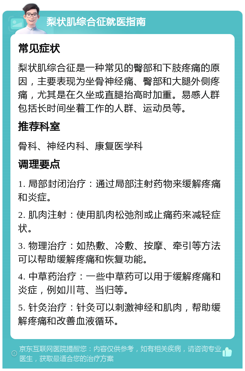 梨状肌综合征就医指南 常见症状 梨状肌综合征是一种常见的臀部和下肢疼痛的原因，主要表现为坐骨神经痛、臀部和大腿外侧疼痛，尤其是在久坐或直腿抬高时加重。易感人群包括长时间坐着工作的人群、运动员等。 推荐科室 骨科、神经内科、康复医学科 调理要点 1. 局部封闭治疗：通过局部注射药物来缓解疼痛和炎症。 2. 肌肉注射：使用肌肉松弛剂或止痛药来减轻症状。 3. 物理治疗：如热敷、冷敷、按摩、牵引等方法可以帮助缓解疼痛和恢复功能。 4. 中草药治疗：一些中草药可以用于缓解疼痛和炎症，例如川芎、当归等。 5. 针灸治疗：针灸可以刺激神经和肌肉，帮助缓解疼痛和改善血液循环。