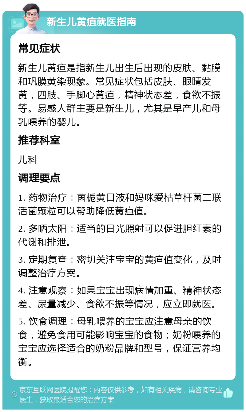 新生儿黄疸就医指南 常见症状 新生儿黄疸是指新生儿出生后出现的皮肤、黏膜和巩膜黄染现象。常见症状包括皮肤、眼睛发黄，四肢、手脚心黄疸，精神状态差，食欲不振等。易感人群主要是新生儿，尤其是早产儿和母乳喂养的婴儿。 推荐科室 儿科 调理要点 1. 药物治疗：茵栀黄口液和妈咪爱枯草杆菌二联活菌颗粒可以帮助降低黄疸值。 2. 多晒太阳：适当的日光照射可以促进胆红素的代谢和排泄。 3. 定期复查：密切关注宝宝的黄疸值变化，及时调整治疗方案。 4. 注意观察：如果宝宝出现病情加重、精神状态差、尿量减少、食欲不振等情况，应立即就医。 5. 饮食调理：母乳喂养的宝宝应注意母亲的饮食，避免食用可能影响宝宝的食物；奶粉喂养的宝宝应选择适合的奶粉品牌和型号，保证营养均衡。