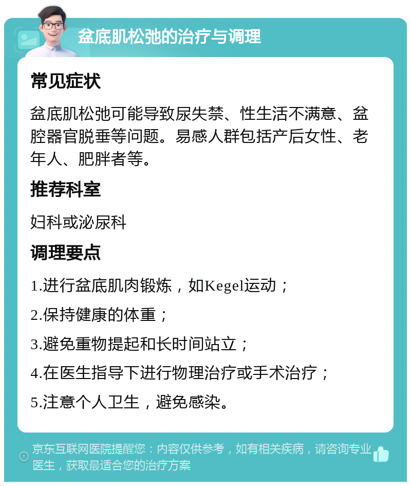 盆底肌松弛的治疗与调理 常见症状 盆底肌松弛可能导致尿失禁、性生活不满意、盆腔器官脱垂等问题。易感人群包括产后女性、老年人、肥胖者等。 推荐科室 妇科或泌尿科 调理要点 1.进行盆底肌肉锻炼，如Kegel运动； 2.保持健康的体重； 3.避免重物提起和长时间站立； 4.在医生指导下进行物理治疗或手术治疗； 5.注意个人卫生，避免感染。