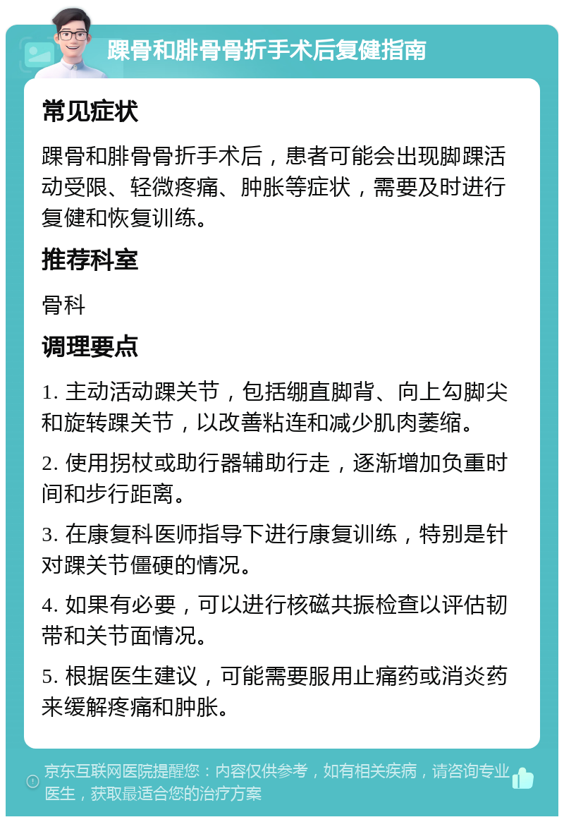 踝骨和腓骨骨折手术后复健指南 常见症状 踝骨和腓骨骨折手术后，患者可能会出现脚踝活动受限、轻微疼痛、肿胀等症状，需要及时进行复健和恢复训练。 推荐科室 骨科 调理要点 1. 主动活动踝关节，包括绷直脚背、向上勾脚尖和旋转踝关节，以改善粘连和减少肌肉萎缩。 2. 使用拐杖或助行器辅助行走，逐渐增加负重时间和步行距离。 3. 在康复科医师指导下进行康复训练，特别是针对踝关节僵硬的情况。 4. 如果有必要，可以进行核磁共振检查以评估韧带和关节面情况。 5. 根据医生建议，可能需要服用止痛药或消炎药来缓解疼痛和肿胀。