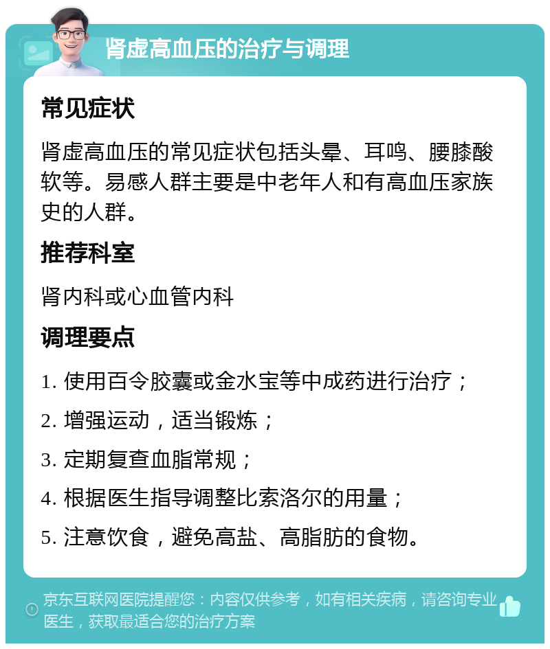 肾虚高血压的治疗与调理 常见症状 肾虚高血压的常见症状包括头晕、耳鸣、腰膝酸软等。易感人群主要是中老年人和有高血压家族史的人群。 推荐科室 肾内科或心血管内科 调理要点 1. 使用百令胶囊或金水宝等中成药进行治疗； 2. 增强运动，适当锻炼； 3. 定期复查血脂常规； 4. 根据医生指导调整比索洛尔的用量； 5. 注意饮食，避免高盐、高脂肪的食物。