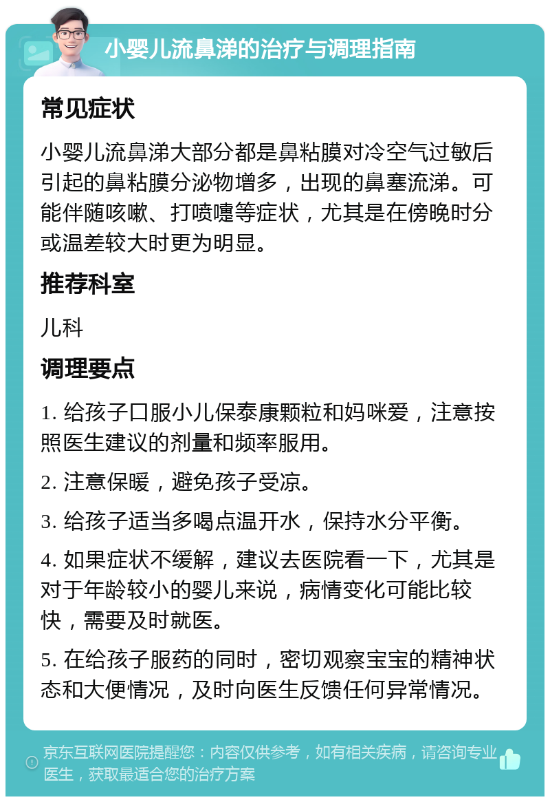 小婴儿流鼻涕的治疗与调理指南 常见症状 小婴儿流鼻涕大部分都是鼻粘膜对冷空气过敏后引起的鼻粘膜分泌物增多，出现的鼻塞流涕。可能伴随咳嗽、打喷嚏等症状，尤其是在傍晚时分或温差较大时更为明显。 推荐科室 儿科 调理要点 1. 给孩子口服小儿保泰康颗粒和妈咪爱，注意按照医生建议的剂量和频率服用。 2. 注意保暖，避免孩子受凉。 3. 给孩子适当多喝点温开水，保持水分平衡。 4. 如果症状不缓解，建议去医院看一下，尤其是对于年龄较小的婴儿来说，病情变化可能比较快，需要及时就医。 5. 在给孩子服药的同时，密切观察宝宝的精神状态和大便情况，及时向医生反馈任何异常情况。