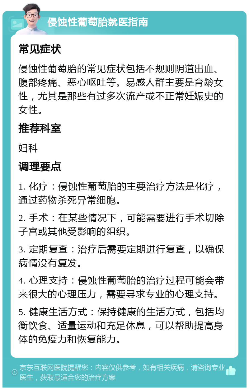 侵蚀性葡萄胎就医指南 常见症状 侵蚀性葡萄胎的常见症状包括不规则阴道出血、腹部疼痛、恶心呕吐等。易感人群主要是育龄女性，尤其是那些有过多次流产或不正常妊娠史的女性。 推荐科室 妇科 调理要点 1. 化疗：侵蚀性葡萄胎的主要治疗方法是化疗，通过药物杀死异常细胞。 2. 手术：在某些情况下，可能需要进行手术切除子宫或其他受影响的组织。 3. 定期复查：治疗后需要定期进行复查，以确保病情没有复发。 4. 心理支持：侵蚀性葡萄胎的治疗过程可能会带来很大的心理压力，需要寻求专业的心理支持。 5. 健康生活方式：保持健康的生活方式，包括均衡饮食、适量运动和充足休息，可以帮助提高身体的免疫力和恢复能力。