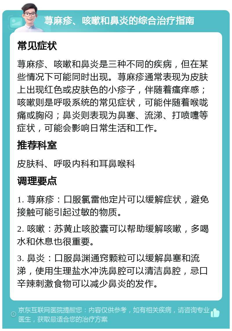 荨麻疹、咳嗽和鼻炎的综合治疗指南 常见症状 荨麻疹、咳嗽和鼻炎是三种不同的疾病，但在某些情况下可能同时出现。荨麻疹通常表现为皮肤上出现红色或皮肤色的小疹子，伴随着瘙痒感；咳嗽则是呼吸系统的常见症状，可能伴随着喉咙痛或胸闷；鼻炎则表现为鼻塞、流涕、打喷嚏等症状，可能会影响日常生活和工作。 推荐科室 皮肤科、呼吸内科和耳鼻喉科 调理要点 1. 荨麻疹：口服氯雷他定片可以缓解症状，避免接触可能引起过敏的物质。 2. 咳嗽：苏黄止咳胶囊可以帮助缓解咳嗽，多喝水和休息也很重要。 3. 鼻炎：口服鼻渊通窍颗粒可以缓解鼻塞和流涕，使用生理盐水冲洗鼻腔可以清洁鼻腔，忌口辛辣刺激食物可以减少鼻炎的发作。