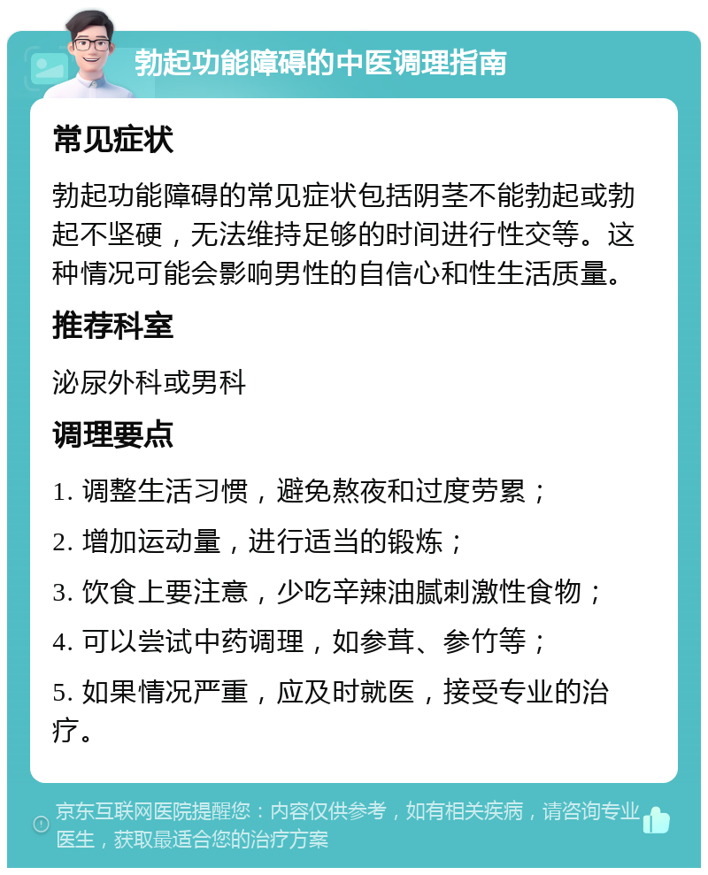 勃起功能障碍的中医调理指南 常见症状 勃起功能障碍的常见症状包括阴茎不能勃起或勃起不坚硬，无法维持足够的时间进行性交等。这种情况可能会影响男性的自信心和性生活质量。 推荐科室 泌尿外科或男科 调理要点 1. 调整生活习惯，避免熬夜和过度劳累； 2. 增加运动量，进行适当的锻炼； 3. 饮食上要注意，少吃辛辣油腻刺激性食物； 4. 可以尝试中药调理，如参茸、参竹等； 5. 如果情况严重，应及时就医，接受专业的治疗。