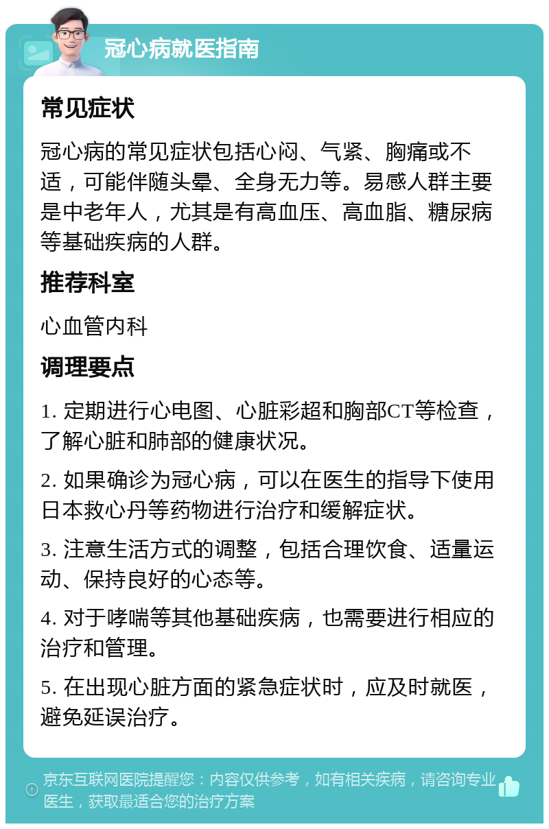 冠心病就医指南 常见症状 冠心病的常见症状包括心闷、气紧、胸痛或不适，可能伴随头晕、全身无力等。易感人群主要是中老年人，尤其是有高血压、高血脂、糖尿病等基础疾病的人群。 推荐科室 心血管内科 调理要点 1. 定期进行心电图、心脏彩超和胸部CT等检查，了解心脏和肺部的健康状况。 2. 如果确诊为冠心病，可以在医生的指导下使用日本救心丹等药物进行治疗和缓解症状。 3. 注意生活方式的调整，包括合理饮食、适量运动、保持良好的心态等。 4. 对于哮喘等其他基础疾病，也需要进行相应的治疗和管理。 5. 在出现心脏方面的紧急症状时，应及时就医，避免延误治疗。