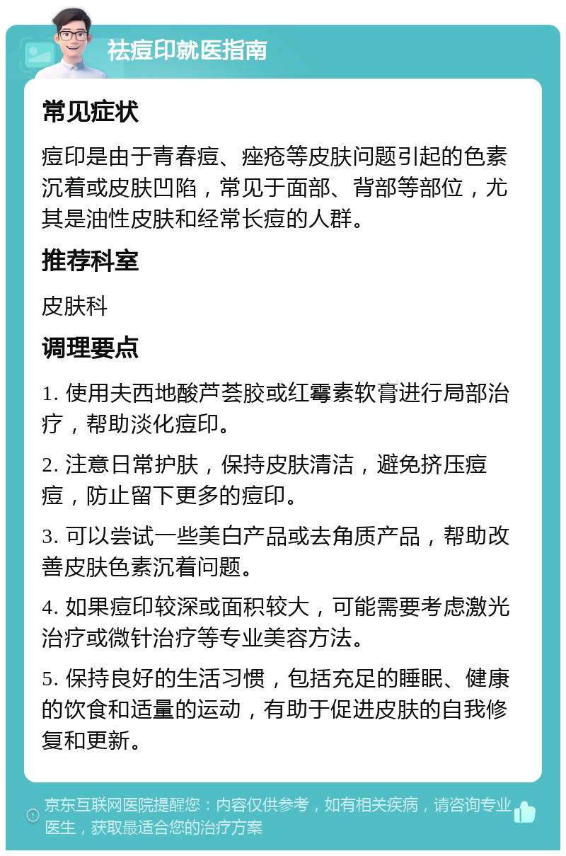 祛痘印就医指南 常见症状 痘印是由于青春痘、痤疮等皮肤问题引起的色素沉着或皮肤凹陷，常见于面部、背部等部位，尤其是油性皮肤和经常长痘的人群。 推荐科室 皮肤科 调理要点 1. 使用夫西地酸芦荟胶或红霉素软膏进行局部治疗，帮助淡化痘印。 2. 注意日常护肤，保持皮肤清洁，避免挤压痘痘，防止留下更多的痘印。 3. 可以尝试一些美白产品或去角质产品，帮助改善皮肤色素沉着问题。 4. 如果痘印较深或面积较大，可能需要考虑激光治疗或微针治疗等专业美容方法。 5. 保持良好的生活习惯，包括充足的睡眠、健康的饮食和适量的运动，有助于促进皮肤的自我修复和更新。