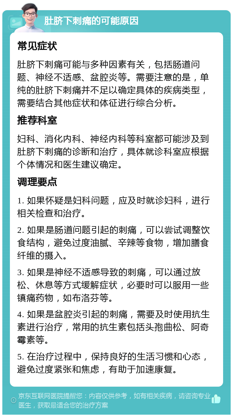 肚脐下刺痛的可能原因 常见症状 肚脐下刺痛可能与多种因素有关，包括肠道问题、神经不适感、盆腔炎等。需要注意的是，单纯的肚脐下刺痛并不足以确定具体的疾病类型，需要结合其他症状和体征进行综合分析。 推荐科室 妇科、消化内科、神经内科等科室都可能涉及到肚脐下刺痛的诊断和治疗，具体就诊科室应根据个体情况和医生建议确定。 调理要点 1. 如果怀疑是妇科问题，应及时就诊妇科，进行相关检查和治疗。 2. 如果是肠道问题引起的刺痛，可以尝试调整饮食结构，避免过度油腻、辛辣等食物，增加膳食纤维的摄入。 3. 如果是神经不适感导致的刺痛，可以通过放松、休息等方式缓解症状，必要时可以服用一些镇痛药物，如布洛芬等。 4. 如果是盆腔炎引起的刺痛，需要及时使用抗生素进行治疗，常用的抗生素包括头孢曲松、阿奇霉素等。 5. 在治疗过程中，保持良好的生活习惯和心态，避免过度紧张和焦虑，有助于加速康复。