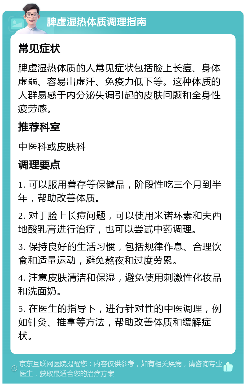 脾虚湿热体质调理指南 常见症状 脾虚湿热体质的人常见症状包括脸上长痘、身体虚弱、容易出虚汗、免疫力低下等。这种体质的人群易感于内分泌失调引起的皮肤问题和全身性疲劳感。 推荐科室 中医科或皮肤科 调理要点 1. 可以服用善存等保健品，阶段性吃三个月到半年，帮助改善体质。 2. 对于脸上长痘问题，可以使用米诺环素和夫西地酸乳膏进行治疗，也可以尝试中药调理。 3. 保持良好的生活习惯，包括规律作息、合理饮食和适量运动，避免熬夜和过度劳累。 4. 注意皮肤清洁和保湿，避免使用刺激性化妆品和洗面奶。 5. 在医生的指导下，进行针对性的中医调理，例如针灸、推拿等方法，帮助改善体质和缓解症状。