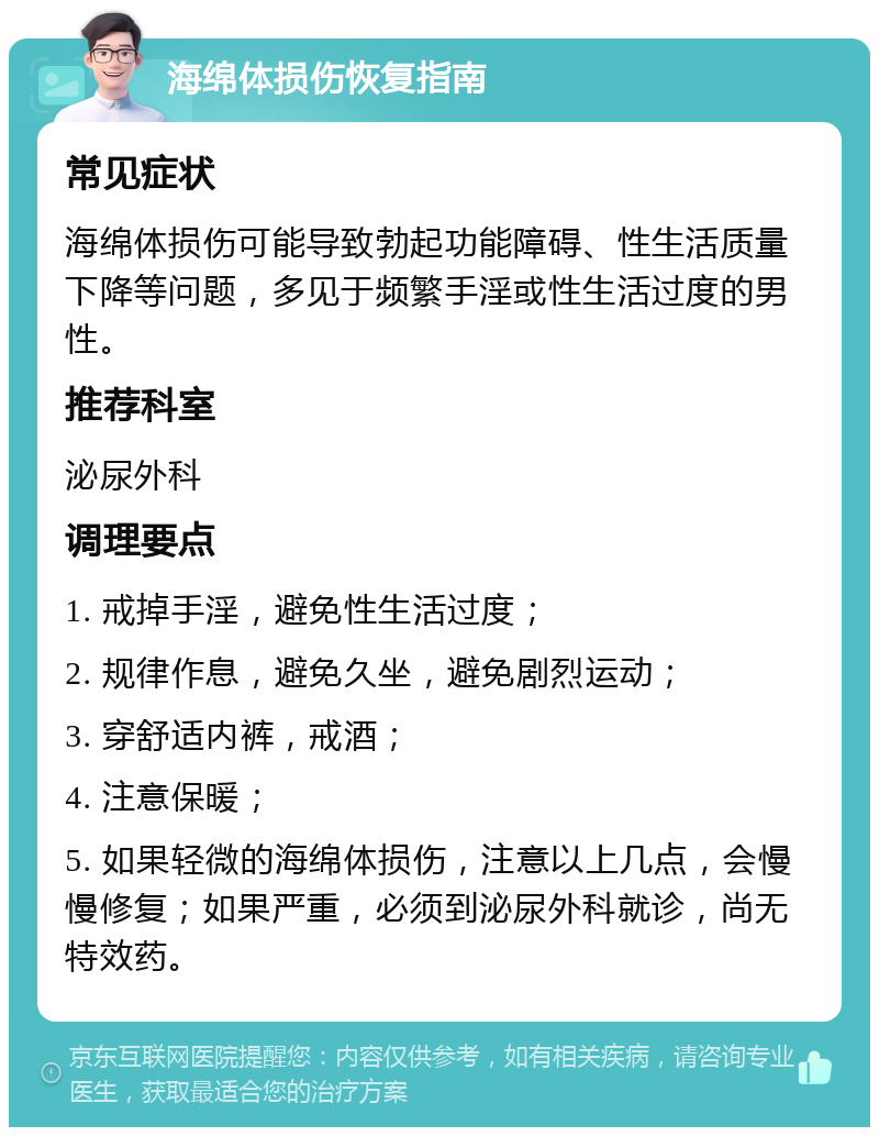 海绵体损伤恢复指南 常见症状 海绵体损伤可能导致勃起功能障碍、性生活质量下降等问题，多见于频繁手淫或性生活过度的男性。 推荐科室 泌尿外科 调理要点 1. 戒掉手淫，避免性生活过度； 2. 规律作息，避免久坐，避免剧烈运动； 3. 穿舒适内裤，戒酒； 4. 注意保暖； 5. 如果轻微的海绵体损伤，注意以上几点，会慢慢修复；如果严重，必须到泌尿外科就诊，尚无特效药。