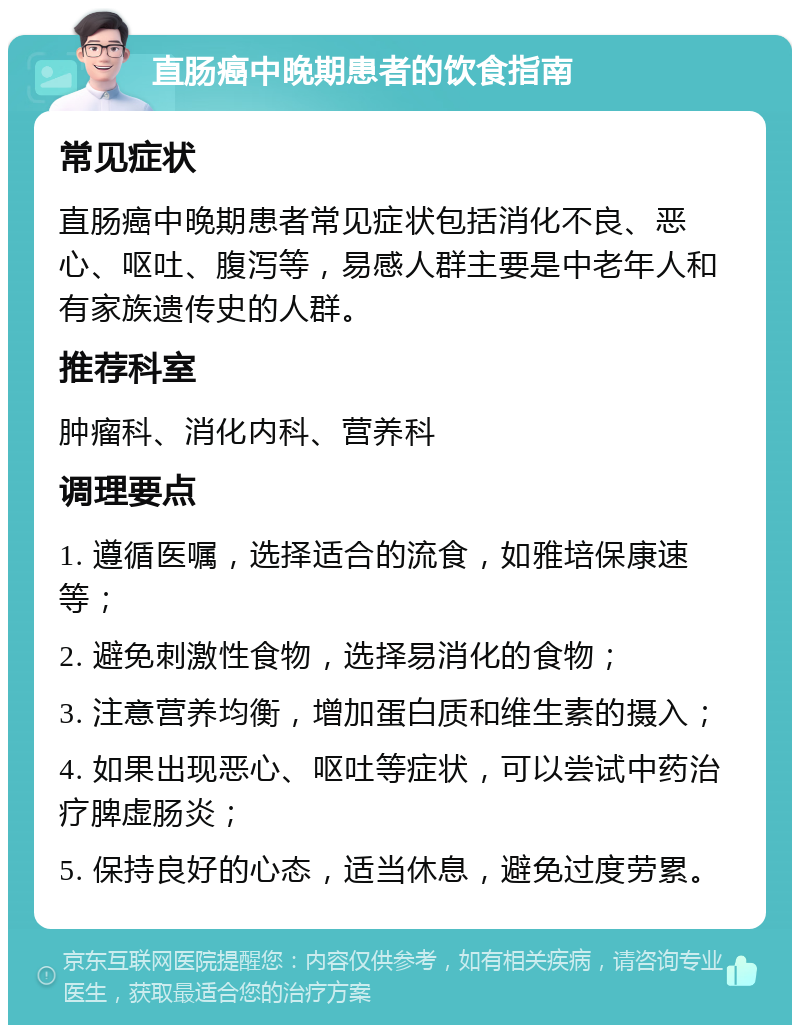 直肠癌中晚期患者的饮食指南 常见症状 直肠癌中晚期患者常见症状包括消化不良、恶心、呕吐、腹泻等，易感人群主要是中老年人和有家族遗传史的人群。 推荐科室 肿瘤科、消化内科、营养科 调理要点 1. 遵循医嘱，选择适合的流食，如雅培保康速等； 2. 避免刺激性食物，选择易消化的食物； 3. 注意营养均衡，增加蛋白质和维生素的摄入； 4. 如果出现恶心、呕吐等症状，可以尝试中药治疗脾虚肠炎； 5. 保持良好的心态，适当休息，避免过度劳累。