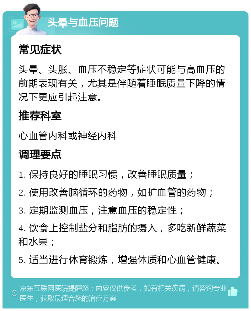 头晕与血压问题 常见症状 头晕、头胀、血压不稳定等症状可能与高血压的前期表现有关，尤其是伴随着睡眠质量下降的情况下更应引起注意。 推荐科室 心血管内科或神经内科 调理要点 1. 保持良好的睡眠习惯，改善睡眠质量； 2. 使用改善脑循环的药物，如扩血管的药物； 3. 定期监测血压，注意血压的稳定性； 4. 饮食上控制盐分和脂肪的摄入，多吃新鲜蔬菜和水果； 5. 适当进行体育锻炼，增强体质和心血管健康。