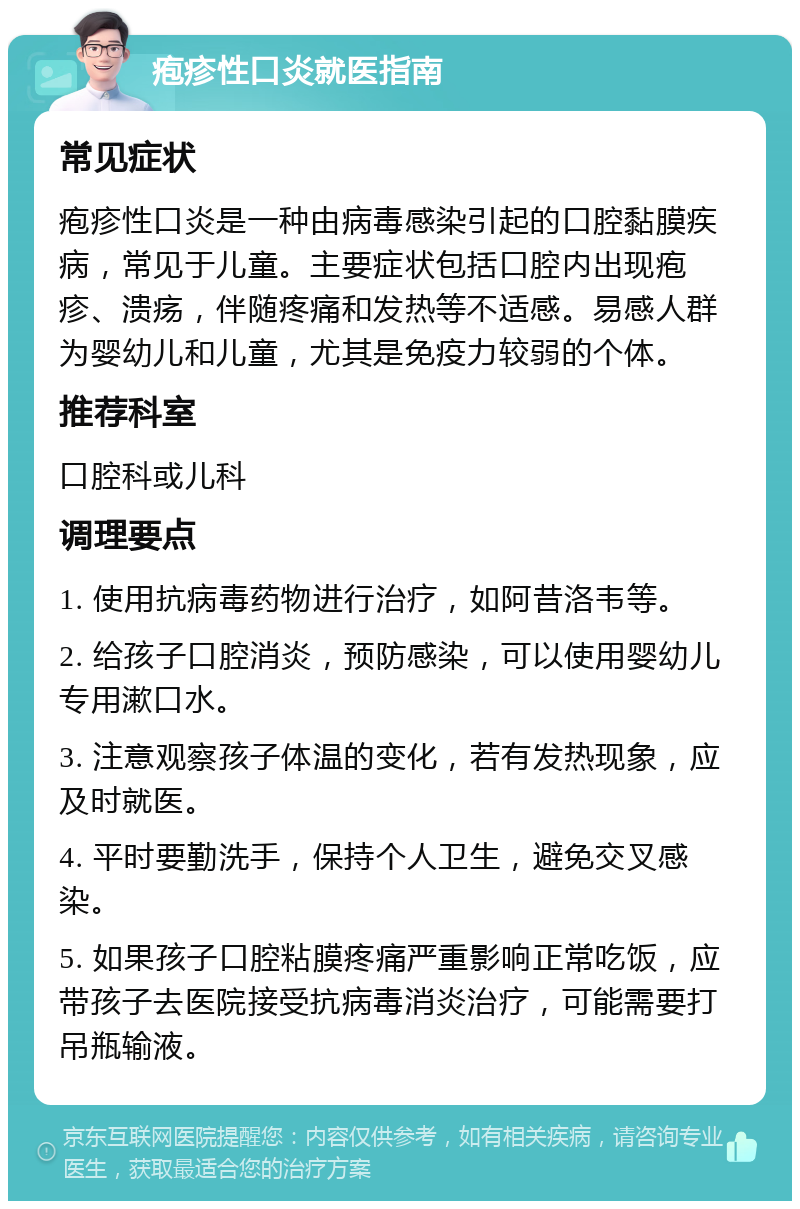 疱疹性口炎就医指南 常见症状 疱疹性口炎是一种由病毒感染引起的口腔黏膜疾病，常见于儿童。主要症状包括口腔内出现疱疹、溃疡，伴随疼痛和发热等不适感。易感人群为婴幼儿和儿童，尤其是免疫力较弱的个体。 推荐科室 口腔科或儿科 调理要点 1. 使用抗病毒药物进行治疗，如阿昔洛韦等。 2. 给孩子口腔消炎，预防感染，可以使用婴幼儿专用漱口水。 3. 注意观察孩子体温的变化，若有发热现象，应及时就医。 4. 平时要勤洗手，保持个人卫生，避免交叉感染。 5. 如果孩子口腔粘膜疼痛严重影响正常吃饭，应带孩子去医院接受抗病毒消炎治疗，可能需要打吊瓶输液。