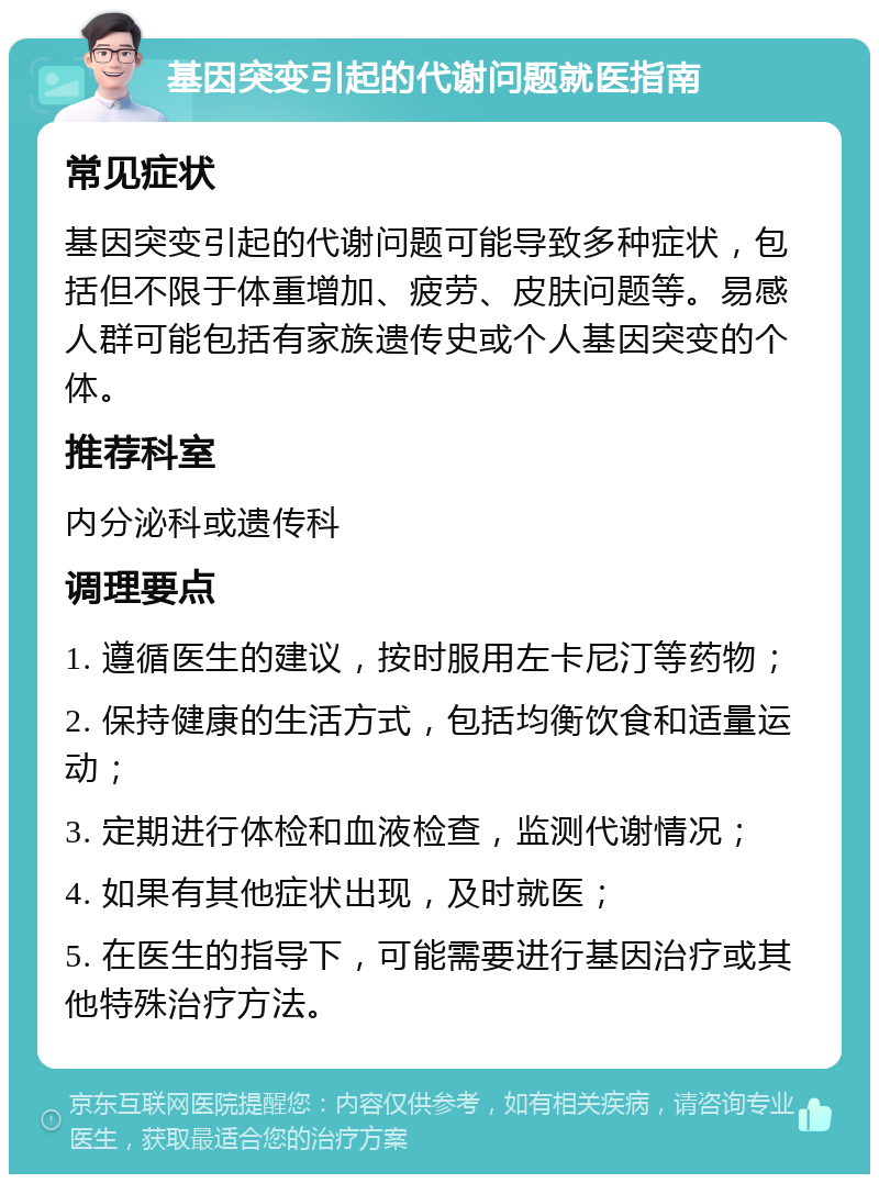 基因突变引起的代谢问题就医指南 常见症状 基因突变引起的代谢问题可能导致多种症状，包括但不限于体重增加、疲劳、皮肤问题等。易感人群可能包括有家族遗传史或个人基因突变的个体。 推荐科室 内分泌科或遗传科 调理要点 1. 遵循医生的建议，按时服用左卡尼汀等药物； 2. 保持健康的生活方式，包括均衡饮食和适量运动； 3. 定期进行体检和血液检查，监测代谢情况； 4. 如果有其他症状出现，及时就医； 5. 在医生的指导下，可能需要进行基因治疗或其他特殊治疗方法。