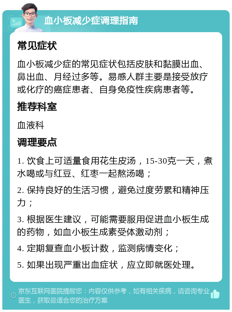 血小板减少症调理指南 常见症状 血小板减少症的常见症状包括皮肤和黏膜出血、鼻出血、月经过多等。易感人群主要是接受放疗或化疗的癌症患者、自身免疫性疾病患者等。 推荐科室 血液科 调理要点 1. 饮食上可适量食用花生皮汤，15-30克一天，煮水喝或与红豆、红枣一起熬汤喝； 2. 保持良好的生活习惯，避免过度劳累和精神压力； 3. 根据医生建议，可能需要服用促进血小板生成的药物，如血小板生成素受体激动剂； 4. 定期复查血小板计数，监测病情变化； 5. 如果出现严重出血症状，应立即就医处理。