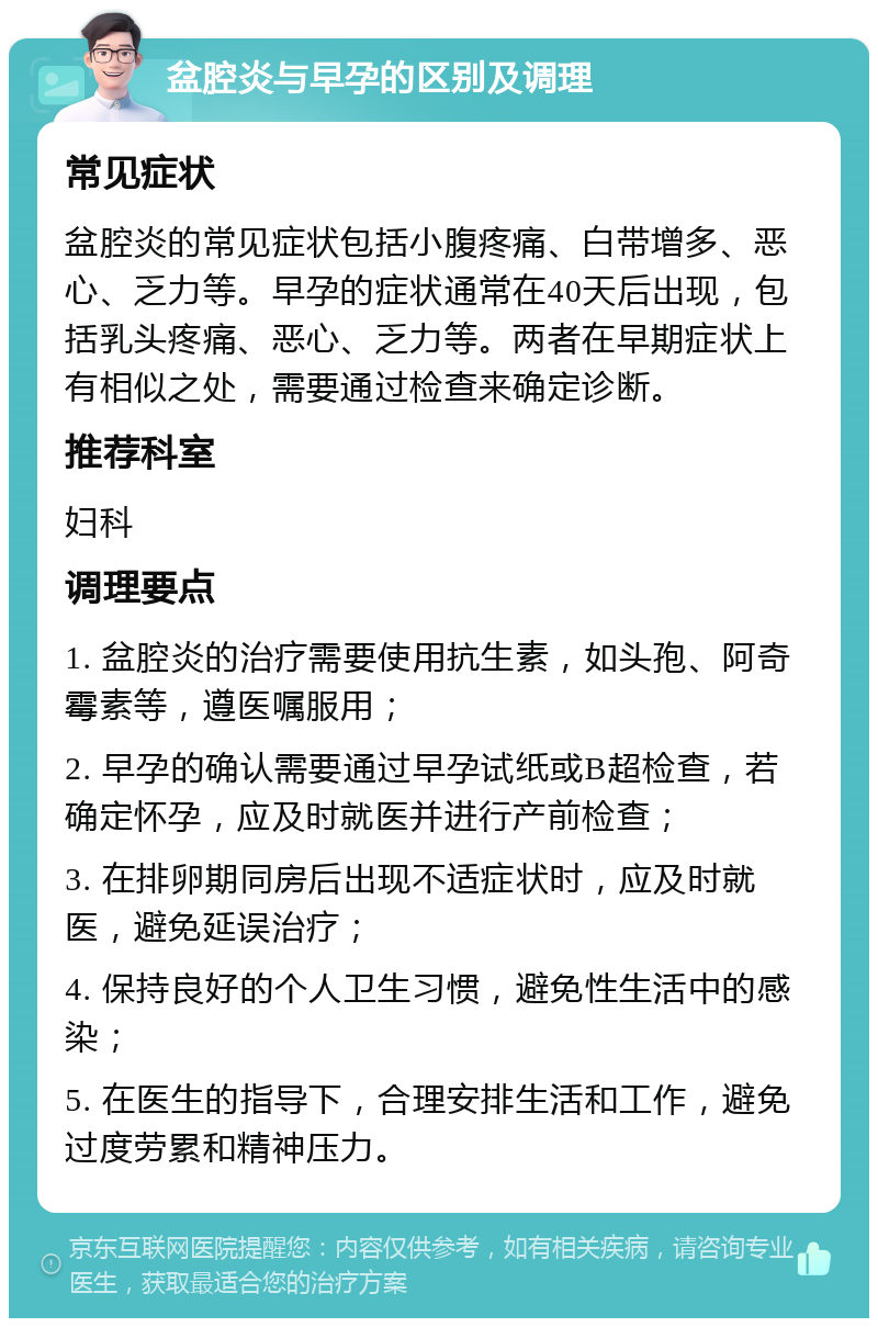 盆腔炎与早孕的区别及调理 常见症状 盆腔炎的常见症状包括小腹疼痛、白带增多、恶心、乏力等。早孕的症状通常在40天后出现，包括乳头疼痛、恶心、乏力等。两者在早期症状上有相似之处，需要通过检查来确定诊断。 推荐科室 妇科 调理要点 1. 盆腔炎的治疗需要使用抗生素，如头孢、阿奇霉素等，遵医嘱服用； 2. 早孕的确认需要通过早孕试纸或B超检查，若确定怀孕，应及时就医并进行产前检查； 3. 在排卵期同房后出现不适症状时，应及时就医，避免延误治疗； 4. 保持良好的个人卫生习惯，避免性生活中的感染； 5. 在医生的指导下，合理安排生活和工作，避免过度劳累和精神压力。