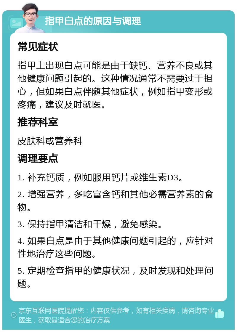 指甲白点的原因与调理 常见症状 指甲上出现白点可能是由于缺钙、营养不良或其他健康问题引起的。这种情况通常不需要过于担心，但如果白点伴随其他症状，例如指甲变形或疼痛，建议及时就医。 推荐科室 皮肤科或营养科 调理要点 1. 补充钙质，例如服用钙片或维生素D3。 2. 增强营养，多吃富含钙和其他必需营养素的食物。 3. 保持指甲清洁和干燥，避免感染。 4. 如果白点是由于其他健康问题引起的，应针对性地治疗这些问题。 5. 定期检查指甲的健康状况，及时发现和处理问题。