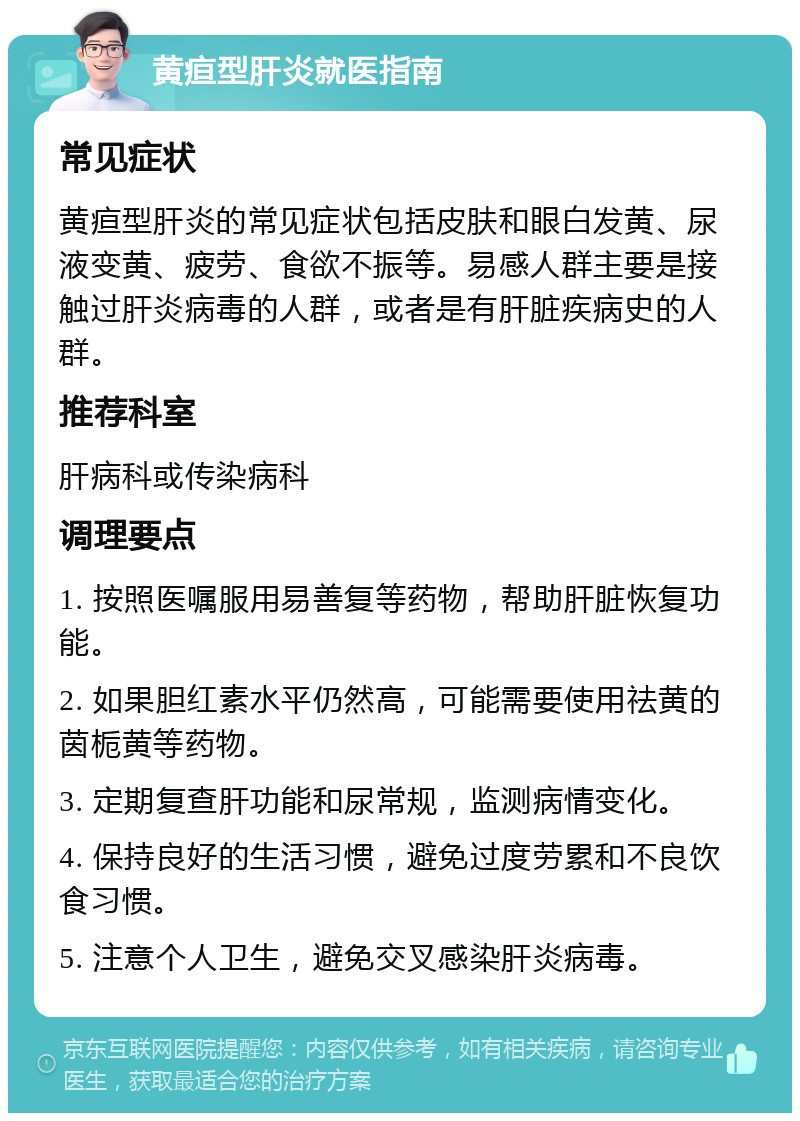 黄疸型肝炎就医指南 常见症状 黄疸型肝炎的常见症状包括皮肤和眼白发黄、尿液变黄、疲劳、食欲不振等。易感人群主要是接触过肝炎病毒的人群，或者是有肝脏疾病史的人群。 推荐科室 肝病科或传染病科 调理要点 1. 按照医嘱服用易善复等药物，帮助肝脏恢复功能。 2. 如果胆红素水平仍然高，可能需要使用祛黄的茵栀黄等药物。 3. 定期复查肝功能和尿常规，监测病情变化。 4. 保持良好的生活习惯，避免过度劳累和不良饮食习惯。 5. 注意个人卫生，避免交叉感染肝炎病毒。