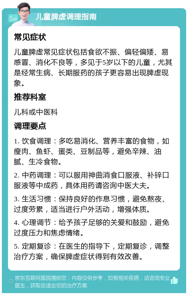 儿童脾虚调理指南 常见症状 儿童脾虚常见症状包括食欲不振、偏轻偏矮、易感冒、消化不良等，多见于5岁以下的儿童，尤其是经常生病、长期服药的孩子更容易出现脾虚现象。 推荐科室 儿科或中医科 调理要点 1. 饮食调理：多吃易消化、营养丰富的食物，如瘦肉、鱼虾、蛋类、豆制品等，避免辛辣、油腻、生冷食物。 2. 中药调理：可以服用神曲消食口服液、补锌口服液等中成药，具体用药请咨询中医大夫。 3. 生活习惯：保持良好的作息习惯，避免熬夜、过度劳累，适当进行户外活动，增强体质。 4. 心理调节：给予孩子足够的关爱和鼓励，避免过度压力和焦虑情绪。 5. 定期复诊：在医生的指导下，定期复诊，调整治疗方案，确保脾虚症状得到有效改善。