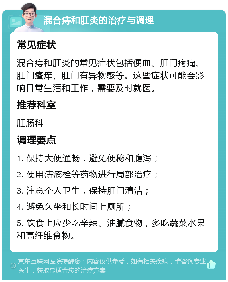 混合痔和肛炎的治疗与调理 常见症状 混合痔和肛炎的常见症状包括便血、肛门疼痛、肛门瘙痒、肛门有异物感等。这些症状可能会影响日常生活和工作，需要及时就医。 推荐科室 肛肠科 调理要点 1. 保持大便通畅，避免便秘和腹泻； 2. 使用痔疮栓等药物进行局部治疗； 3. 注意个人卫生，保持肛门清洁； 4. 避免久坐和长时间上厕所； 5. 饮食上应少吃辛辣、油腻食物，多吃蔬菜水果和高纤维食物。