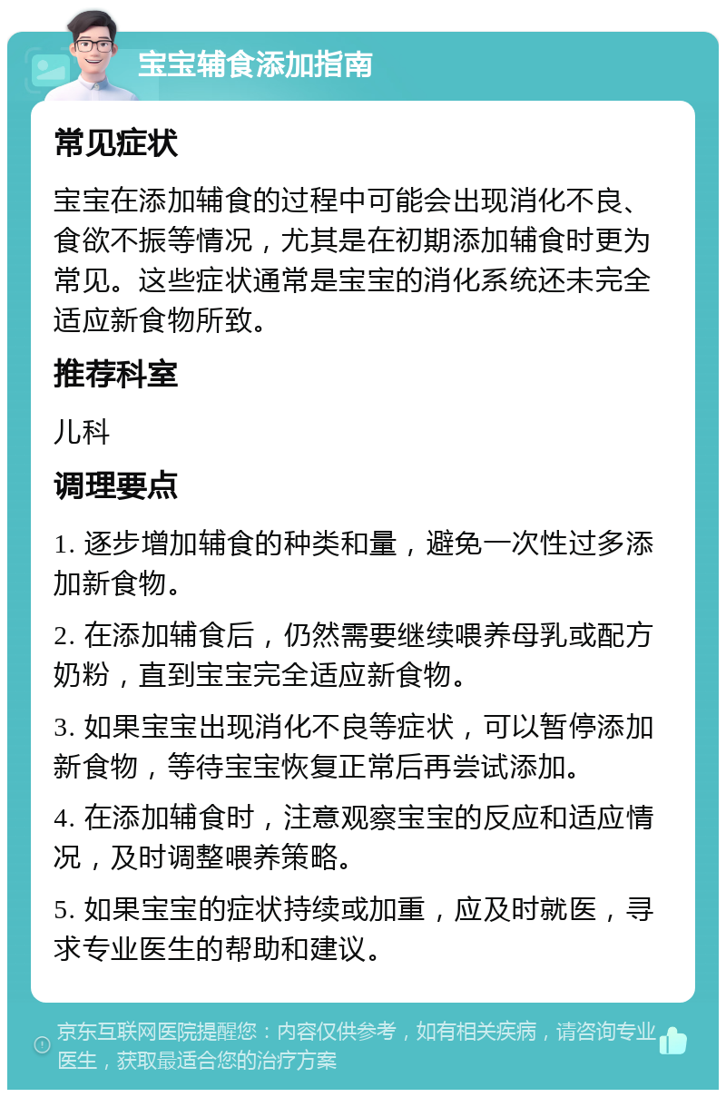 宝宝辅食添加指南 常见症状 宝宝在添加辅食的过程中可能会出现消化不良、食欲不振等情况，尤其是在初期添加辅食时更为常见。这些症状通常是宝宝的消化系统还未完全适应新食物所致。 推荐科室 儿科 调理要点 1. 逐步增加辅食的种类和量，避免一次性过多添加新食物。 2. 在添加辅食后，仍然需要继续喂养母乳或配方奶粉，直到宝宝完全适应新食物。 3. 如果宝宝出现消化不良等症状，可以暂停添加新食物，等待宝宝恢复正常后再尝试添加。 4. 在添加辅食时，注意观察宝宝的反应和适应情况，及时调整喂养策略。 5. 如果宝宝的症状持续或加重，应及时就医，寻求专业医生的帮助和建议。