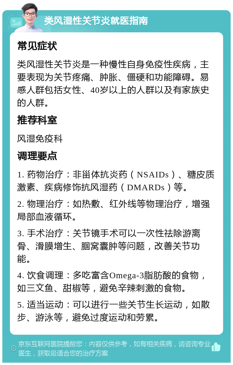 类风湿性关节炎就医指南 常见症状 类风湿性关节炎是一种慢性自身免疫性疾病，主要表现为关节疼痛、肿胀、僵硬和功能障碍。易感人群包括女性、40岁以上的人群以及有家族史的人群。 推荐科室 风湿免疫科 调理要点 1. 药物治疗：非甾体抗炎药（NSAIDs）、糖皮质激素、疾病修饰抗风湿药（DMARDs）等。 2. 物理治疗：如热敷、红外线等物理治疗，增强局部血液循环。 3. 手术治疗：关节镜手术可以一次性祛除游离骨、滑膜增生、腘窝囊肿等问题，改善关节功能。 4. 饮食调理：多吃富含Omega-3脂肪酸的食物，如三文鱼、甜椒等，避免辛辣刺激的食物。 5. 适当运动：可以进行一些关节生长运动，如散步、游泳等，避免过度运动和劳累。