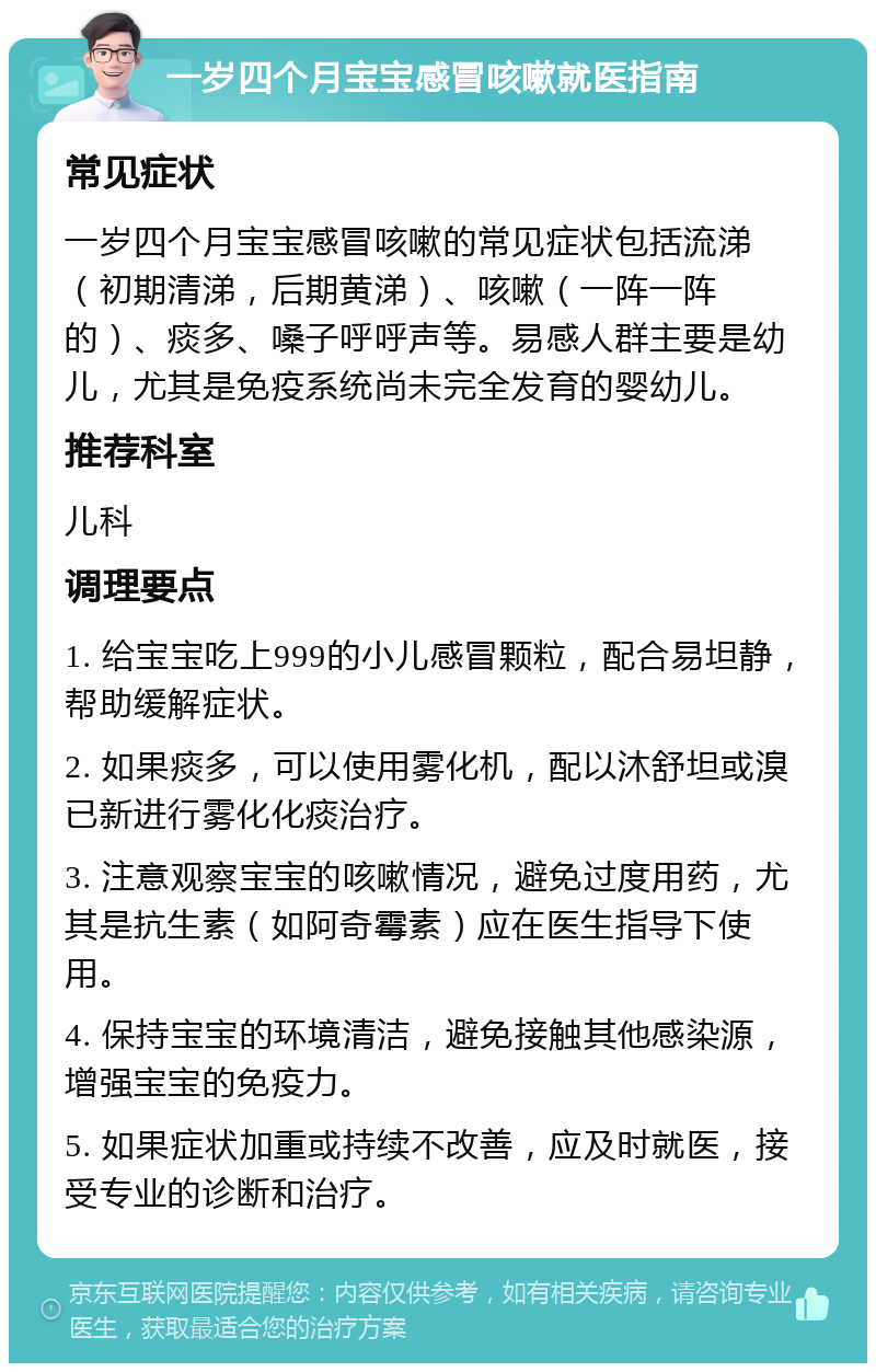 一岁四个月宝宝感冒咳嗽就医指南 常见症状 一岁四个月宝宝感冒咳嗽的常见症状包括流涕（初期清涕，后期黄涕）、咳嗽（一阵一阵的）、痰多、嗓子呼呼声等。易感人群主要是幼儿，尤其是免疫系统尚未完全发育的婴幼儿。 推荐科室 儿科 调理要点 1. 给宝宝吃上999的小儿感冒颗粒，配合易坦静，帮助缓解症状。 2. 如果痰多，可以使用雾化机，配以沐舒坦或溴已新进行雾化化痰治疗。 3. 注意观察宝宝的咳嗽情况，避免过度用药，尤其是抗生素（如阿奇霉素）应在医生指导下使用。 4. 保持宝宝的环境清洁，避免接触其他感染源，增强宝宝的免疫力。 5. 如果症状加重或持续不改善，应及时就医，接受专业的诊断和治疗。