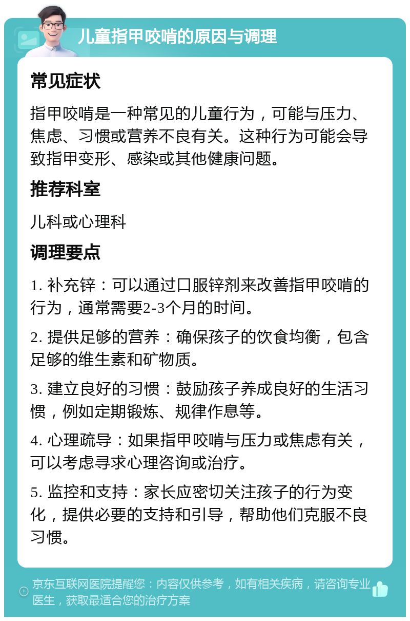 儿童指甲咬啃的原因与调理 常见症状 指甲咬啃是一种常见的儿童行为，可能与压力、焦虑、习惯或营养不良有关。这种行为可能会导致指甲变形、感染或其他健康问题。 推荐科室 儿科或心理科 调理要点 1. 补充锌：可以通过口服锌剂来改善指甲咬啃的行为，通常需要2-3个月的时间。 2. 提供足够的营养：确保孩子的饮食均衡，包含足够的维生素和矿物质。 3. 建立良好的习惯：鼓励孩子养成良好的生活习惯，例如定期锻炼、规律作息等。 4. 心理疏导：如果指甲咬啃与压力或焦虑有关，可以考虑寻求心理咨询或治疗。 5. 监控和支持：家长应密切关注孩子的行为变化，提供必要的支持和引导，帮助他们克服不良习惯。